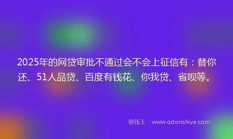 2025年的网贷审批不通过会不会上征信有：替你还、51人品贷、百度有钱花、你我贷、省呗等。
