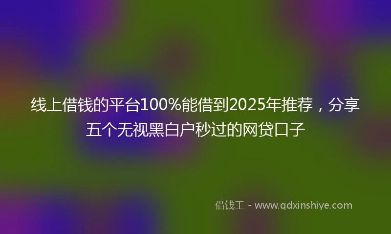线上借钱的平台100%能借到2025年推荐,分享五个无视黑白户秒过的网贷口子