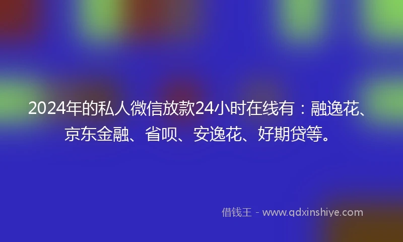 2024年的私人微信放款24小时在线有：融逸花、京东金融、省呗、安逸花、好期贷等。