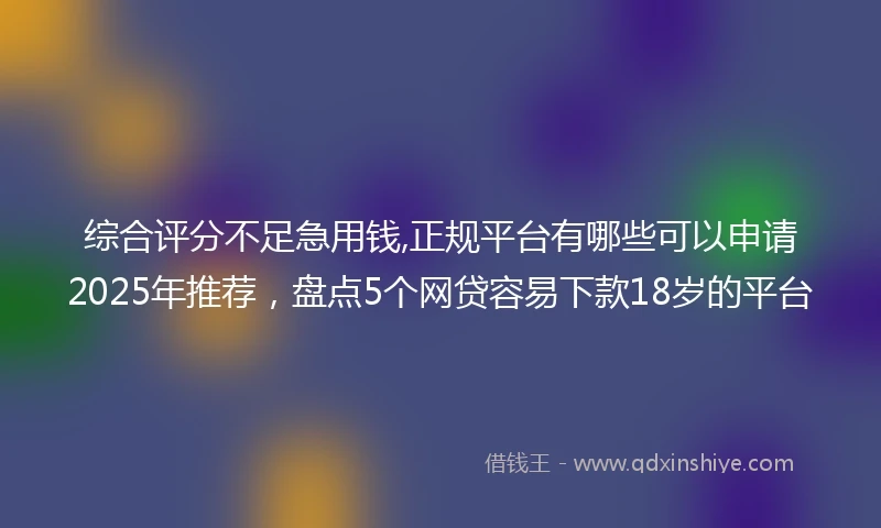 综合评分不足急用钱,正规平台有哪些可以申请2025年推荐，盘点5个网贷容易下款18岁的平台