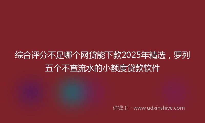 综合评分不足哪个网贷能下款2025年精选，罗列五个不查流水的小额度贷款软件