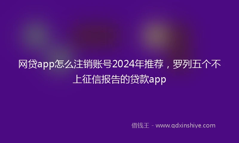 网贷app怎么注销账号2024年推荐，罗列五个不上征信报告的贷款app
