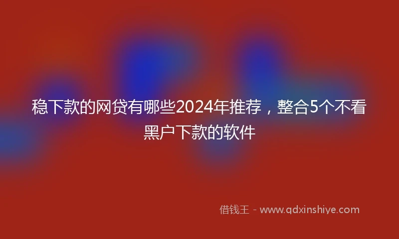 稳下款的网贷有哪些2024年推荐，整合5个不看黑户下款的软件