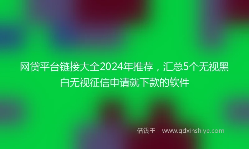 网贷平台链接大全2024年推荐，汇总5个无视黑白无视征信申请就下款的软件