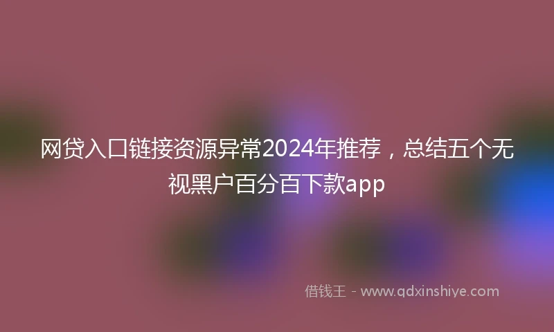 网贷入口链接资源异常2024年推荐，总结五个无视黑户百分百下款app