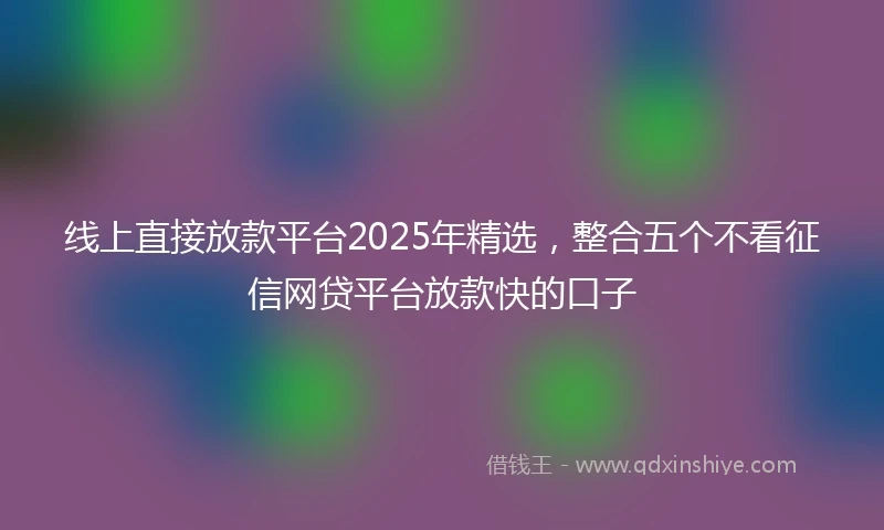 线上直接放款平台2025年精选，整合五个不看征信网贷平台放款快的口子