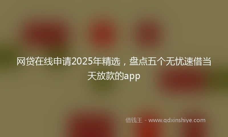 网贷在线申请2025年精选，盘点五个无忧速借当天放款的app