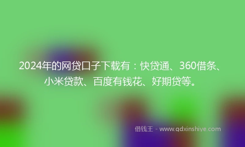 2024年的网贷口子下载有：快贷通、360借条、小米贷款、百度有钱花、好期贷等。