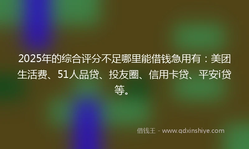 2025年的综合评分不足哪里能借钱急用有：美团生活费、51人品贷、投友圈、信用卡贷、平安i贷等。