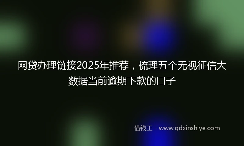 网贷办理链接2025年推荐，梳理五个无视征信大数据当前逾期下款的口子