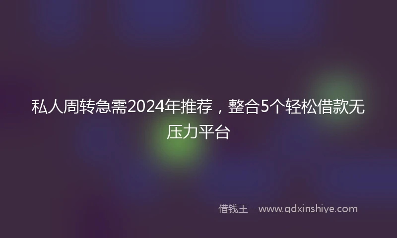 私人周转急需2024年推荐，整合5个轻松借款无压力平台