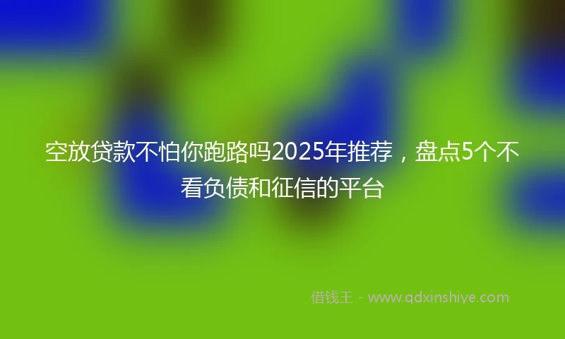 空放贷款不怕你跑路吗2025年推荐，盘点5个不看负债和征信的平台