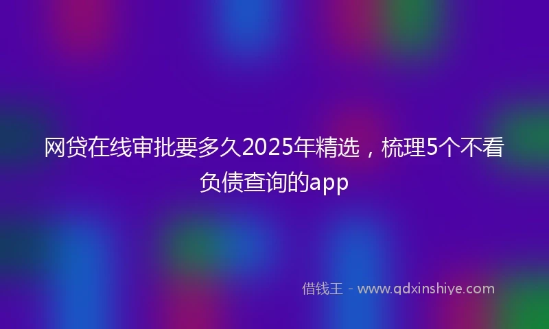 网贷在线审批要多久2025年精选，梳理5个不看负债查询的app