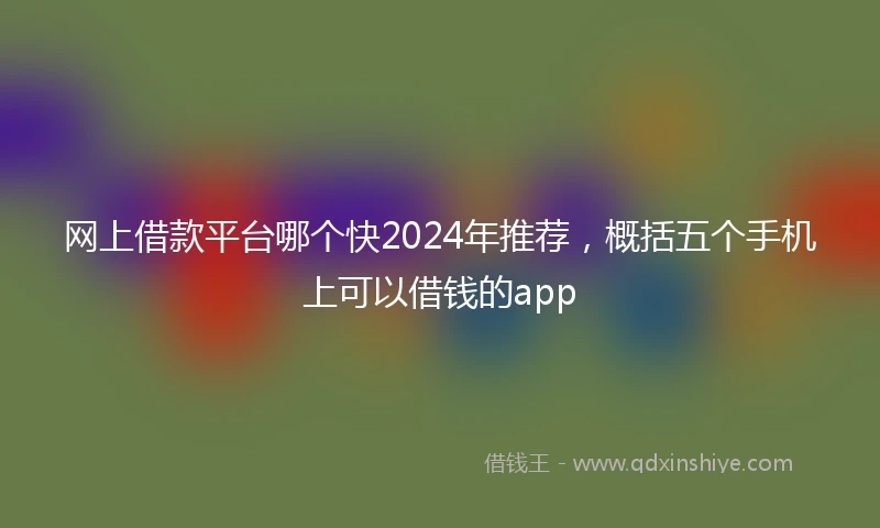 网上借款平台哪个快2024年推荐，概括五个手机上可以借钱的app