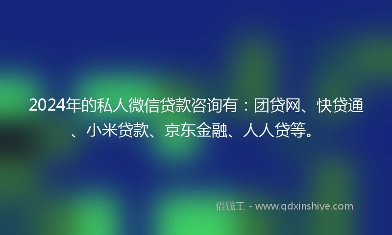 2024年的私人微信贷款咨询有：团贷网、快贷通、小米贷款、京东金融、人人贷等。