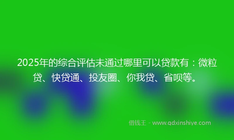 2025年的综合评估未通过哪里可以贷款有：微粒贷、快贷通、投友圈、你我贷、省呗等。