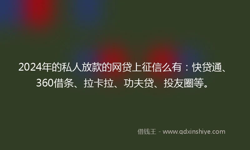 2024年的私人放款的网贷上征信么有：快贷通、360借条、拉卡拉、功夫贷、投友圈等。