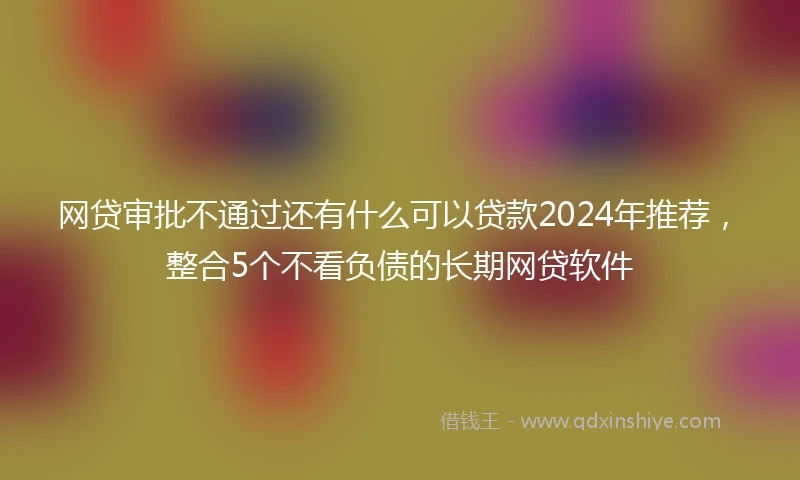 网贷审批不通过还有什么可以贷款2024年推荐，整合5个不看负债的长期网贷软件