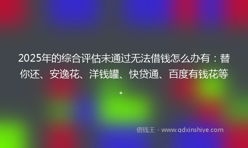 2025年的综合评估未通过无法借钱怎么办有：替你还、安逸花、洋钱罐、快贷通、百度有钱花等。