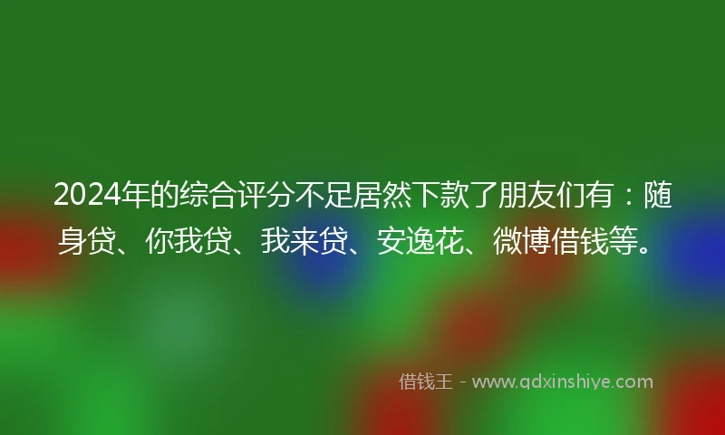 2024年的综合评分不足居然下款了朋友们有：随身贷、你我贷、我来贷、安逸花、微博借钱等。