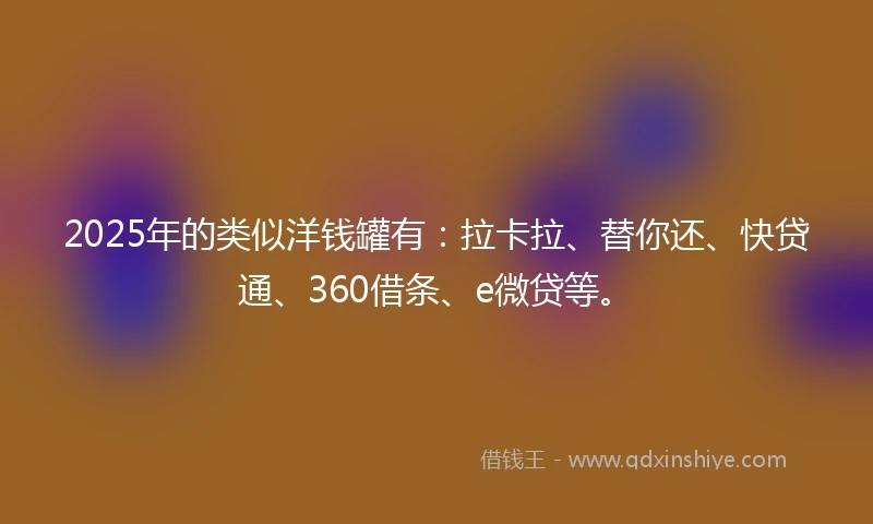 2025年的类似洋钱罐有：拉卡拉、替你还、快贷通、360借条、e微贷等。