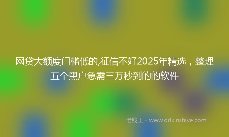 网贷大额度门槛低的,征信不好2025年精选，整理五个黑户急需三万秒到的的软件