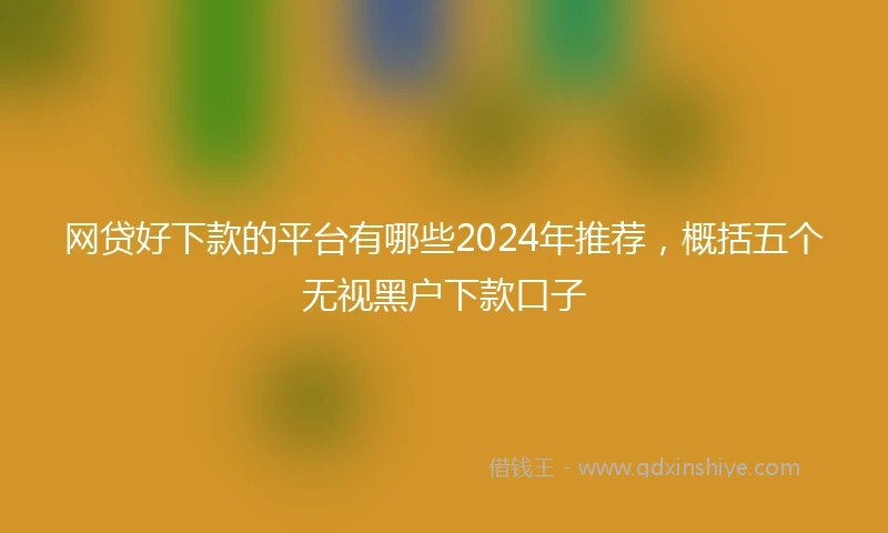 网贷好下款的平台有哪些2024年推荐，概括五个无视黑户下款口子
