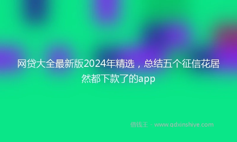 网贷大全最新版2024年精选，总结五个征信花居然都下款了的app