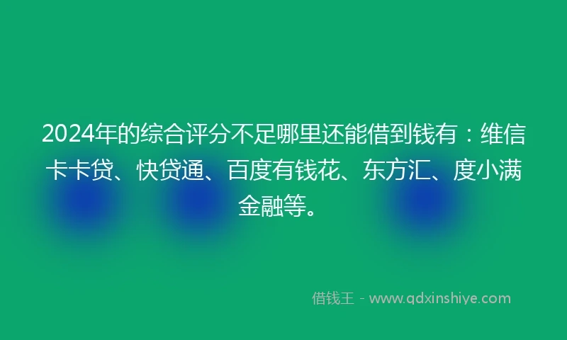 2024年的综合评分不足哪里还能借到钱有：维信卡卡贷、快贷通、百度有钱花、东方汇、度小满金融等。