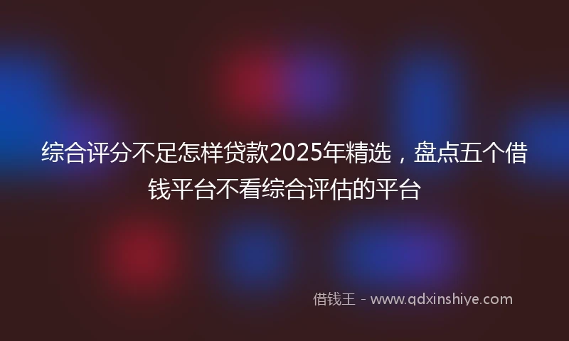 综合评分不足怎样贷款2025年精选，盘点五个借钱平台不看综合评估的平台