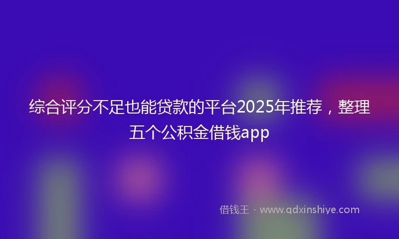 综合评分不足也能贷款的平台2025年推荐，整理五个公积金借钱app