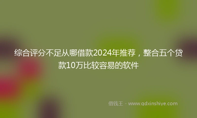 综合评分不足从哪借款2024年推荐，整合五个贷款10万比较容易的软件