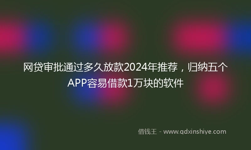 网贷审批通过多久放款2024年推荐，归纳五个APP容易借款1万块的软件