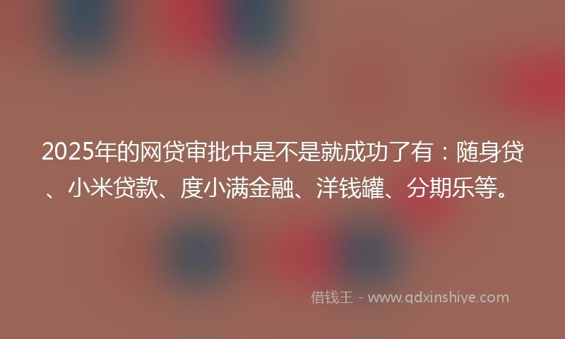 2025年的网贷审批中是不是就成功了有：随身贷、小米贷款、度小满金融、洋钱罐、分期乐等。