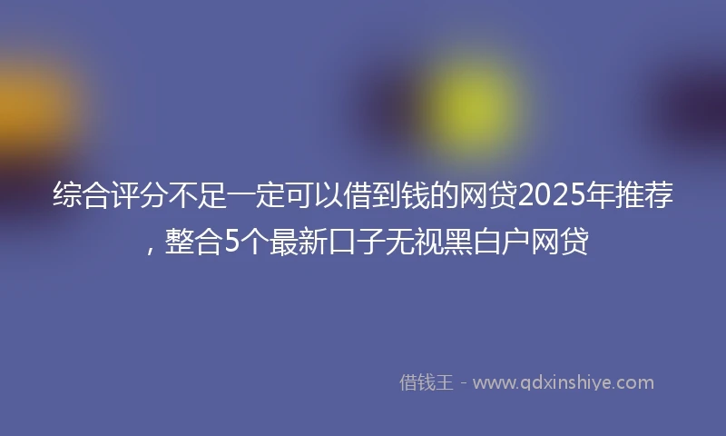 综合评分不足一定可以借到钱的网贷2025年推荐，整合5个最新口子无视黑白户网贷