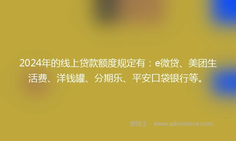 2024年的线上贷款额度规定有：e微贷、美团生活费、洋钱罐、分期乐、平安口袋银行等。