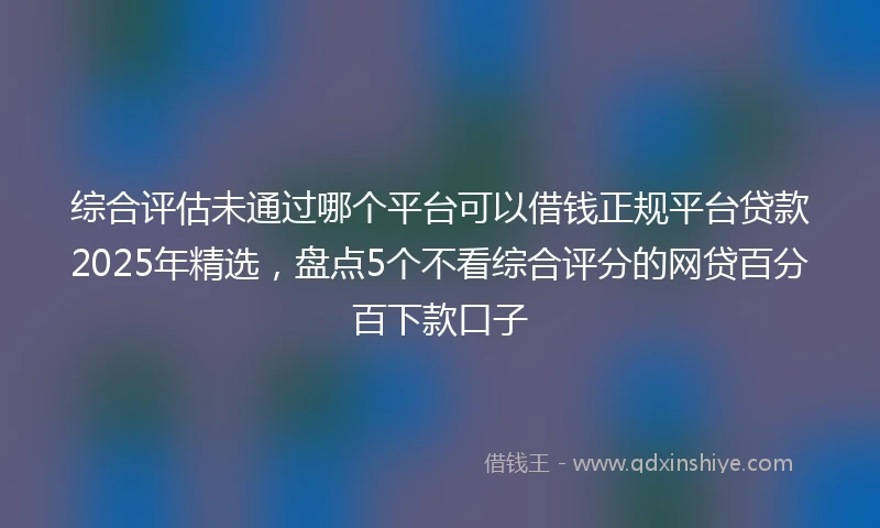 综合评估未通过哪个平台可以借钱正规平台贷款2025年精选，盘点5个不看综合评分的网贷百分百下款口子