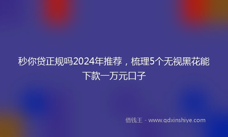 秒你贷正规吗2024年推荐，梳理5个无视黑花能下款一万元口子