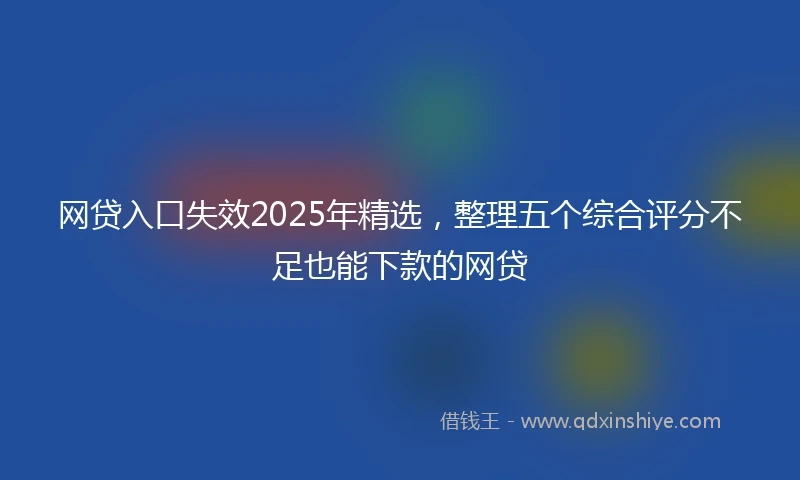 网贷入口失效2025年精选，整理五个综合评分不足也能下款的网贷