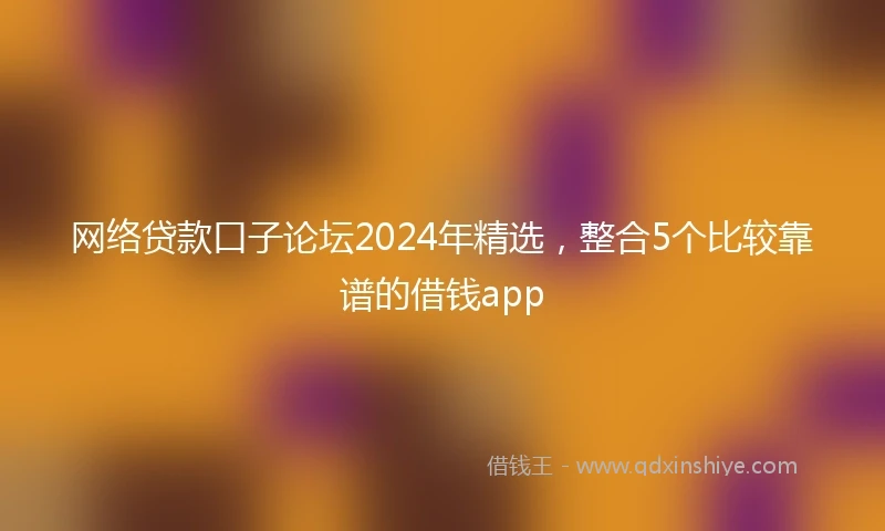 网络贷款口子论坛2024年精选，整合5个比较靠谱的借钱app
