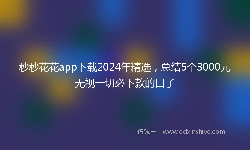 秒秒花花app下载2024年精选，总结5个3000元无视一切必下款的口子