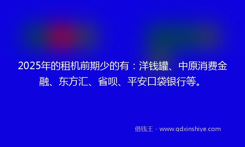 2025年的租机前期少的有：洋钱罐、中原消费金融、东方汇、省呗、平安口袋银行等。