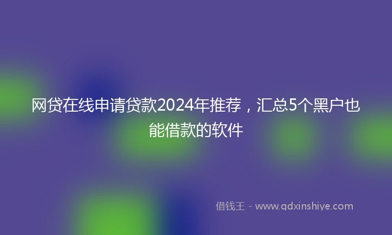 网贷在线申请贷款2024年推荐，汇总5个黑户也能借款的软件