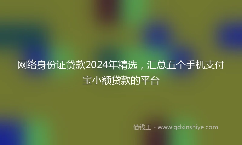 网络身份证贷款2024年精选，汇总五个手机支付宝小额贷款的平台