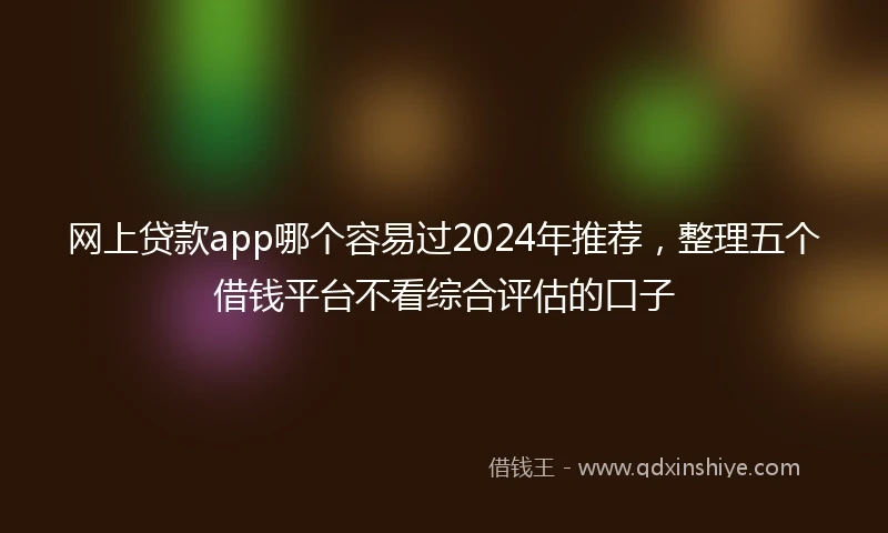 网上贷款app哪个容易过2024年推荐，整理五个借钱平台不看综合评估的口子