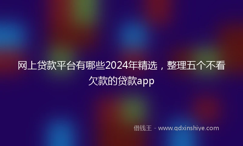 网上贷款平台有哪些2024年精选，整理五个不看欠款的贷款app