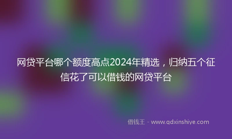 网贷平台哪个额度高点2024年精选，归纳五个征信花了可以借钱的网贷平台
