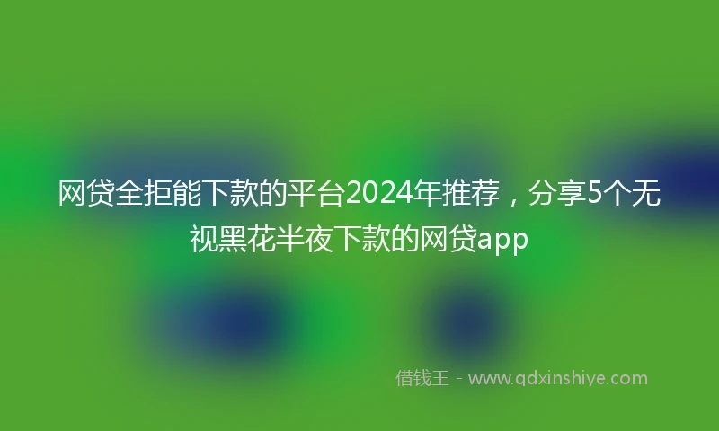 网贷全拒能下款的平台2024年推荐，分享5个无视黑花半夜下款的网贷app