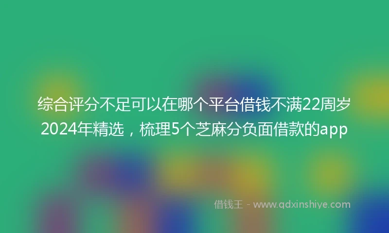 综合评分不足可以在哪个平台借钱不满22周岁2024年精选，梳理5个芝麻分负面借款的app