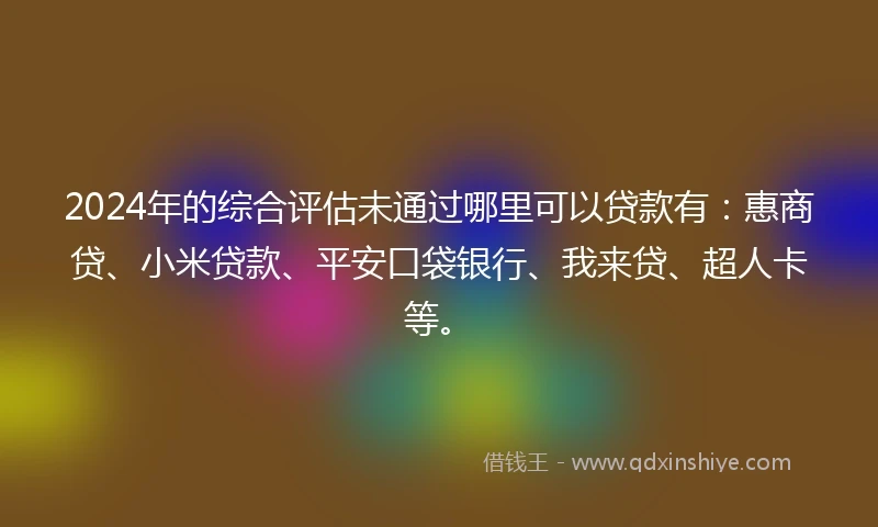 2024年的综合评估未通过哪里可以贷款有：惠商贷、小米贷款、平安口袋银行、我来贷、超人卡等。